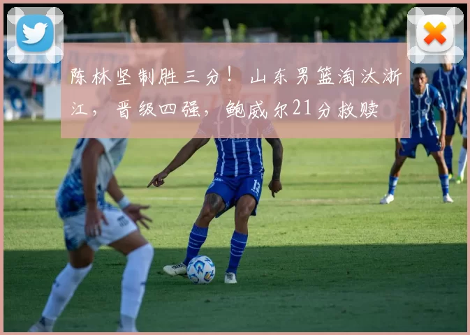 陈林坚制胜三分！山东男篮淘汰浙江，晋级四强，鲍威尔21分救赎